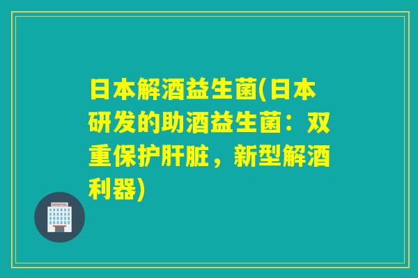 日本解酒益生菌(日本研发的助酒益生菌：双重保护肝脏，新型解酒利器)