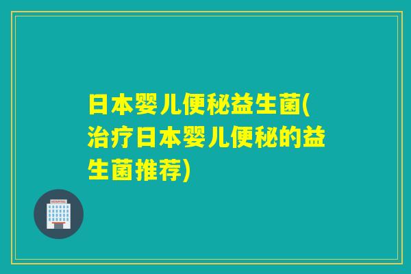 日本婴儿便秘益生菌(治疗日本婴儿便秘的益生菌推荐)