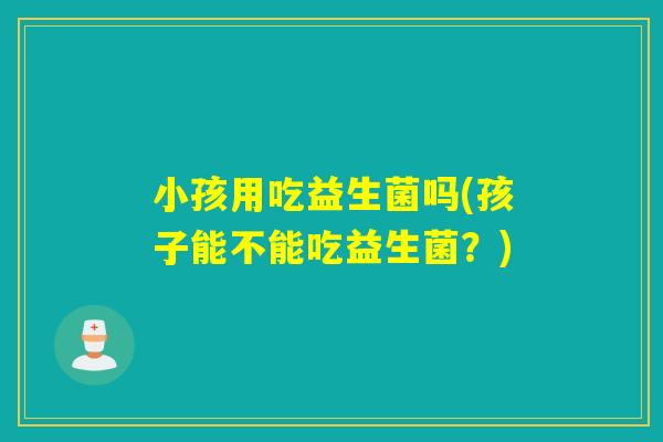 小孩用吃益生菌吗(孩子能不能吃益生菌?) 小孩用吃益生菌吗(孩子能不能吃益生菌?)