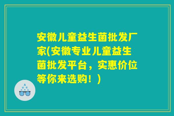 安徽儿童益生菌批发厂家(安徽专业儿童益生菌批发平台，实惠价位等你来选购！)
