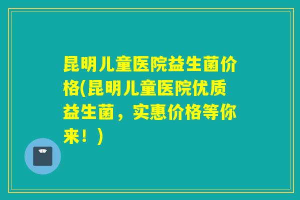 昆明儿童医院益生菌价格(昆明儿童医院优质益生菌，实惠价格等你来！)