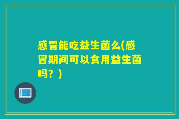 感冒能吃益生菌么(感冒期间可以食用益生菌吗？)