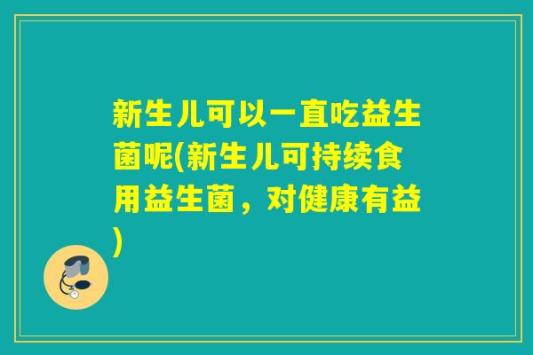 新生儿可以一直吃益生菌呢(新生儿可持续食用益生菌，对健康有益)