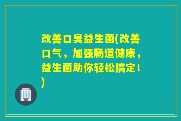 改善益生菌(改善口气,加强肠道健康,益生菌助你轻松搞定!) 改善益生菌(改善口气,加强肠道健康,益生菌助你轻松搞定!)