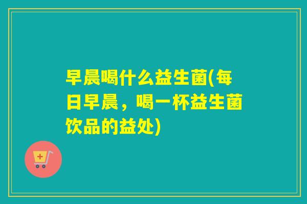 早晨喝什么益生菌(每日早晨，喝一杯益生菌饮品的益处)