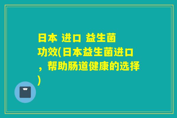 日本 进口 益生菌 功效(日本益生菌进口,帮助肠道健康的选择) 日本 进口 益生菌 功效(日本益生菌进口,帮助肠道健康的选择)