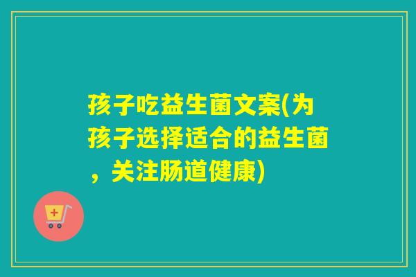 孩子吃益生菌文案(为孩子选择适合的益生菌，关注肠道健康)