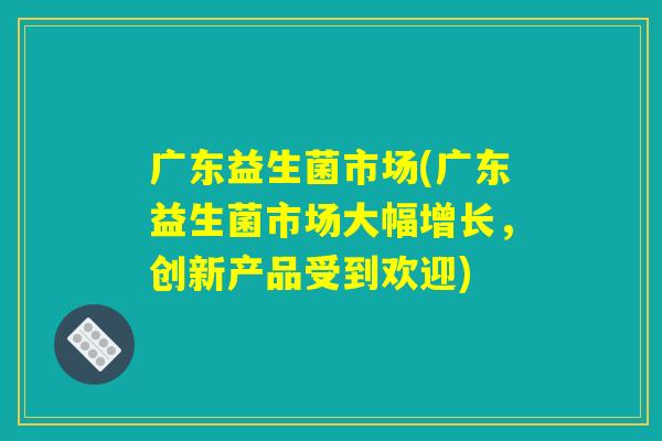 广东益生菌市场(广东益生菌市场大幅增长，创新产品受到欢迎)