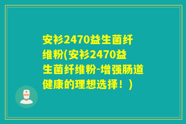 安衫2470益生菌纤维粉(安衫2470益生菌纤维粉-增强肠道健康的理想选择！)