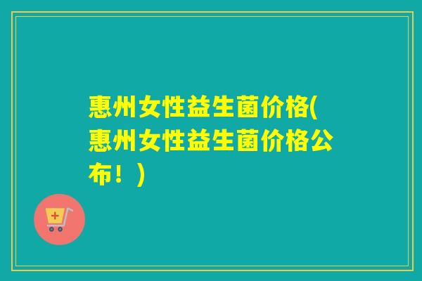 惠州女性益生菌价格(惠州女性益生菌价格公布！)
