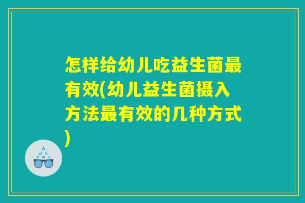 怎样给幼儿吃益生菌最有效(幼儿益生菌摄入方法最有效的几种方式)
