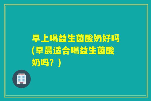 早上喝益生菌酸奶好吗(早晨适合喝益生菌酸奶吗？)