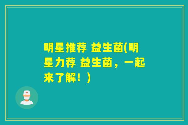 明星推荐 益生菌(明星力荐 益生菌，一起来了解！)