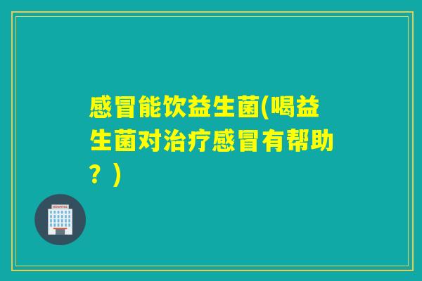 感冒能饮益生菌(喝益生菌对治疗感冒有帮助？)