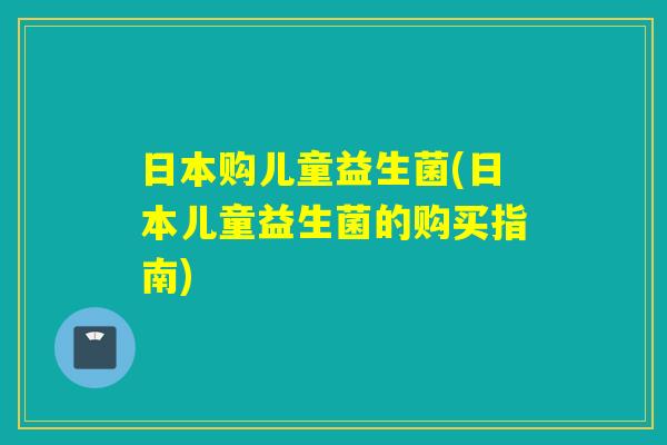 日本购儿童益生菌(日本儿童益生菌的购买指南)
