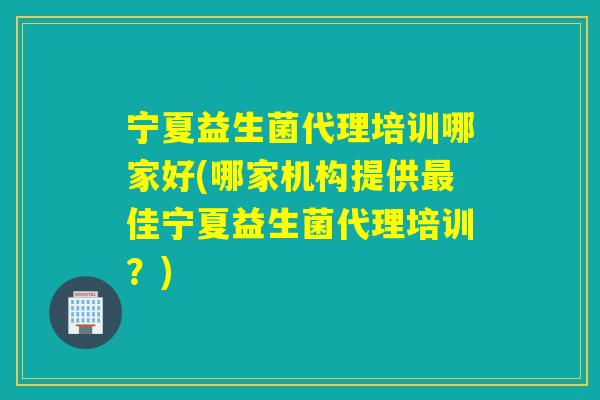 宁夏益生菌代理培训哪家好(哪家机构提供最佳宁夏益生菌代理培训？)