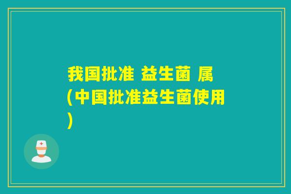 我国批准 益生菌 属(中国批准益生菌使用)