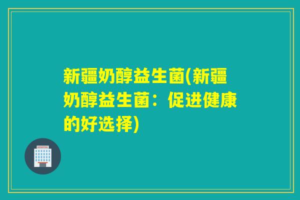 新疆奶醇益生菌(新疆奶醇益生菌：促进健康的好选择)
