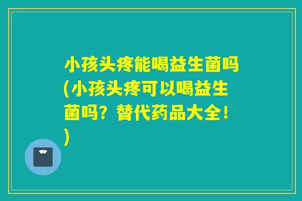 小孩头疼能喝益生菌吗(小孩头疼可以喝益生菌吗？替代药品大全！)