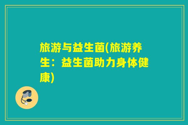 旅游与益生菌(旅游养生:益生菌助力身体健康) 旅游与益生菌(旅游养生:益生菌助力身体健康)