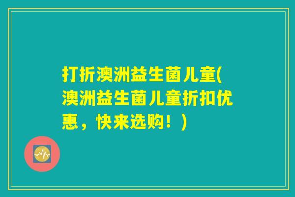 打折澳洲益生菌儿童(澳洲益生菌儿童折扣优惠,快来选购!) 打折澳洲益生菌儿童(澳洲益生菌儿童折扣优惠,快来选购!)