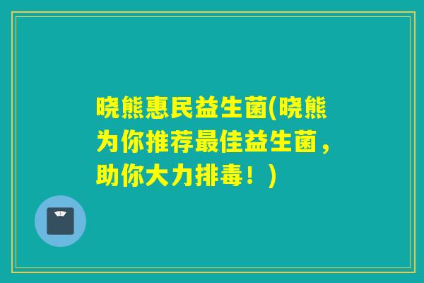 晓熊惠民益生菌(晓熊为你推荐最佳益生菌，助你大力排毒！)