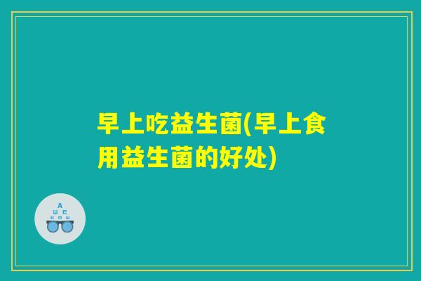 早上吃益生菌(早上食用益生菌的好处)