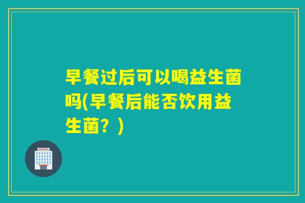 早餐过后可以喝益生菌吗(早餐后能否饮用益生菌？)