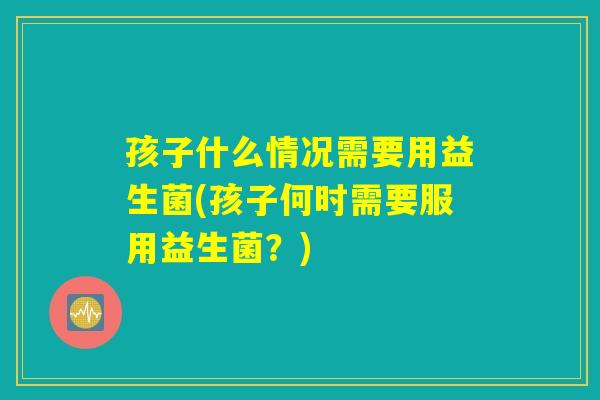 孩子什么情况需要用益生菌(孩子何时需要服用益生菌?) 孩子什么情况需要用益生菌(孩子何时需要服用益生菌?)