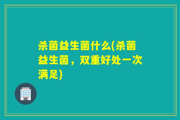 杀菌益生菌什么(杀菌益生菌,双重好处一次满足) 杀菌益生菌什么(杀菌益生菌,双重好处一次满足)