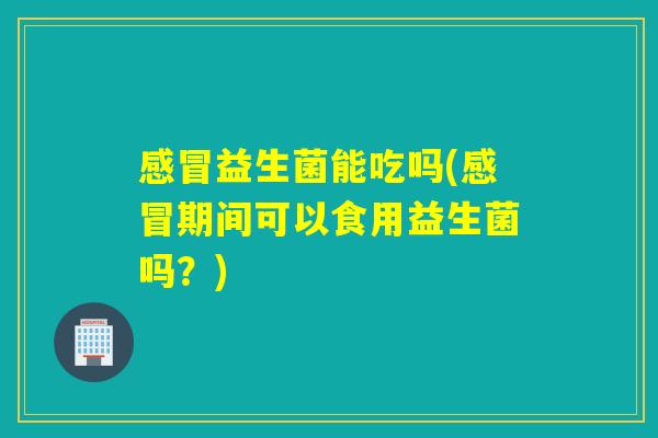 感冒益生菌能吃吗(感冒期间可以食用益生菌吗？)