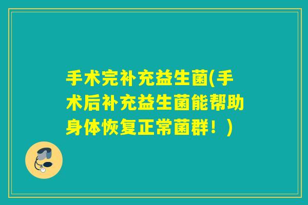 手术完补充益生菌(手术后补充益生菌能帮助身体恢复正常菌群！)