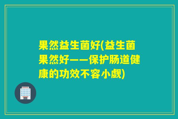 果然益生菌好(益生菌果然好——保护肠道健康的功效不容小觑)