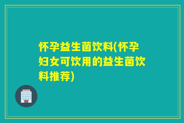 怀孕益生菌饮料(怀孕妇女可饮用的益生菌饮料推荐)