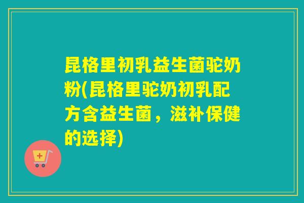 昆格里初乳益生菌驼奶粉(昆格里驼奶初乳配方含益生菌,滋补保健的选择) 昆格里初乳益生菌驼奶粉(昆格里驼奶初乳配方含益生菌,滋补保健的选择)