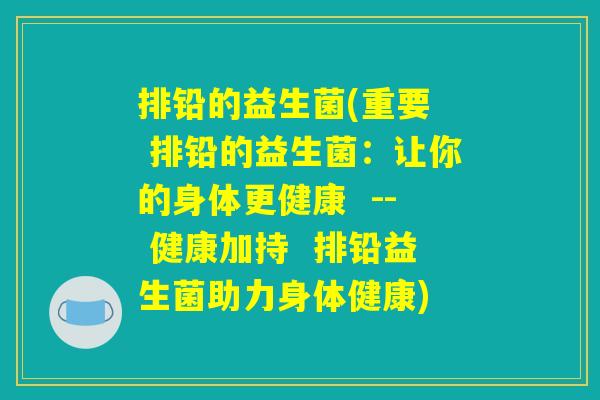 排铅的益生菌(重要  排铅的益生菌：让你的身体更健康  -- 健康加持  排铅益生菌助力身体健康)
