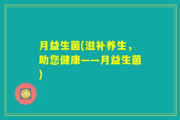 月益生菌(滋补养生,助您健康——月益生菌) 月益生菌(滋补养生,助您健康——月益生菌)