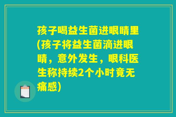 孩子喝益生菌进眼睛里(孩子将益生菌滴进眼睛,意外发生,眼科医生称持续2个小时竟无痛感) 孩子喝益生菌进眼睛里(孩子将益生菌滴进眼睛,意外发生,眼科医生称持续2个小时竟无痛感)