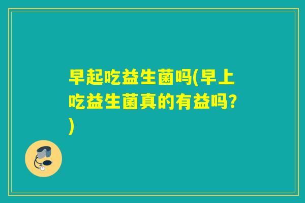 早起吃益生菌吗(早上吃益生菌真的有益吗？)