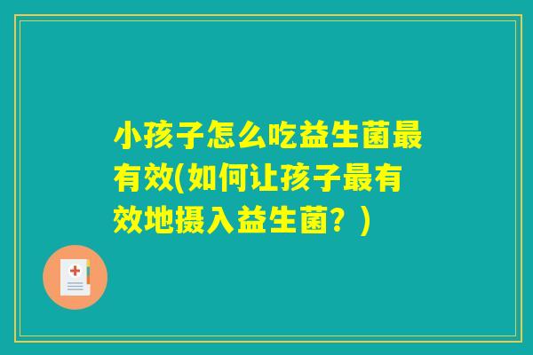 小孩子怎么吃益生菌最有效(如何让孩子最有效地摄入益生菌？)