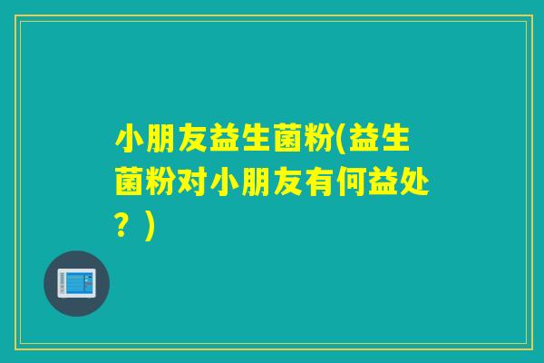小朋友益生菌粉(益生菌粉对小朋友有何益处？)