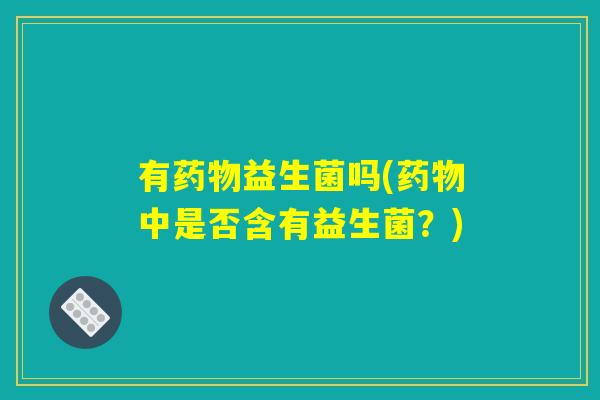 有药物益生菌吗(药物中是否含有益生菌？)