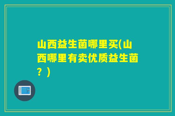 山西益生菌哪里买(山西哪里有卖优质益生菌?) 山西益生菌哪里买(山西哪里有卖优质益生菌?)