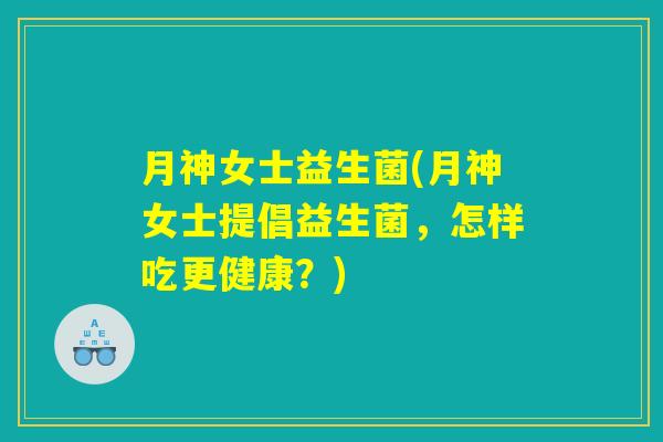 月神女士益生菌(月神女士提倡益生菌,怎样吃更健康?) 月神女士益生菌(月神女士提倡益生菌,怎样吃更健康?)