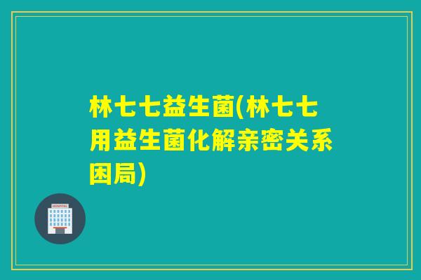 林七七益生菌(林七七用益生菌化解亲密关系困局) 林七七益生菌(林七七用益生菌化解亲密关系困局)