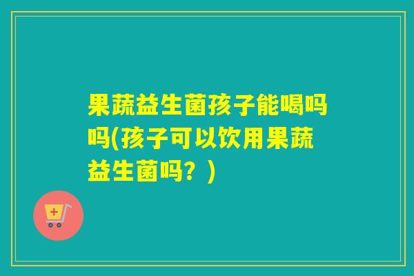 果蔬益生菌孩子能喝吗吗(孩子可以饮用果蔬益生菌吗？)