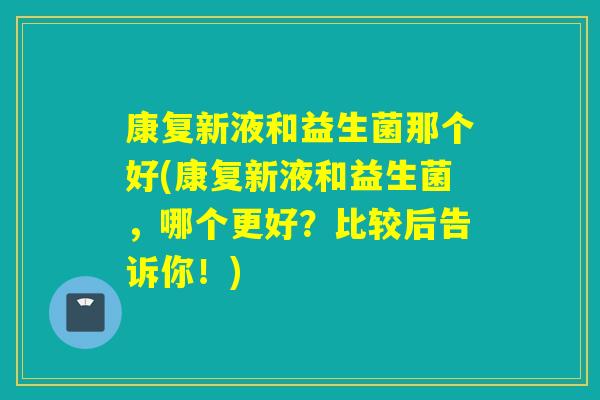 康复新液和益生菌那个好(康复新液和益生菌，哪个更好？比较后告诉你！)