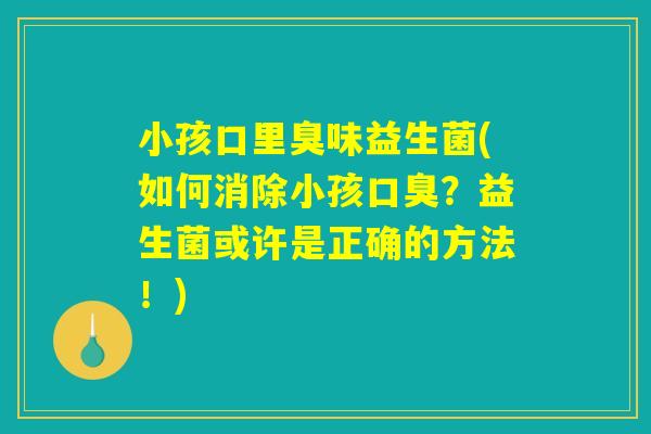 小孩口里臭味益生菌(如何消除小孩口臭？益生菌或许是正确的方法！)