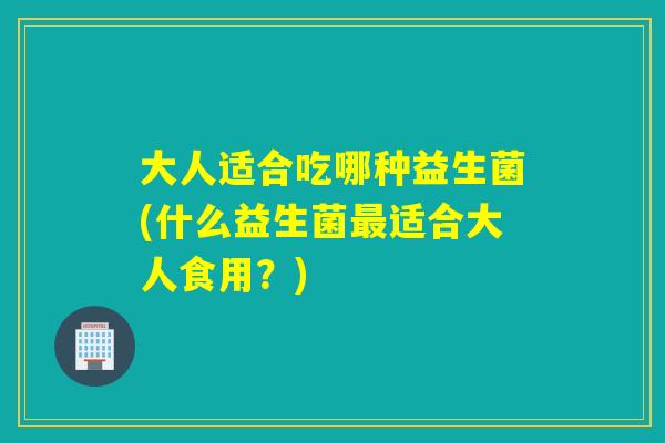 大人适合吃哪种益生菌(什么益生菌适合大人食用?) 大人适合吃哪种益生菌(什么益生菌适合大人食用?)