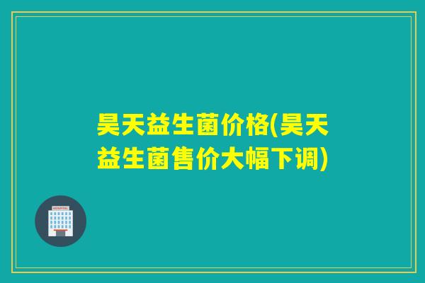 昊天益生菌价格(昊天益生菌售价大幅下调)